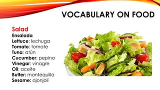 VOCABULARY ON FOOD
Salad
Ensalada
Lettuce: lechuga
Tomato: tomate
Tuna: atún
Cucumber: pepino
Vinegar: vinagre
Oil: aceite
Butter: mantequilla
Sesame: ajonjolí
 