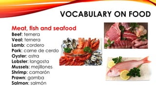 VOCABULARY ON FOOD
Meat, fish and seafood
Beef: ternera
Veal: ternera
Lamb: cordero
Pork: carne de cerdo
Oyster: ostra
Lobster: langosta
Mussels: mejillones
Shrimp: camarón
Prawn: gamba
Salmon: salmón
 