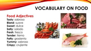VOCABULARY ON FOOD
Food Adjectives
Tasty: sabroso
Bland: suave
Sweet: dulce
Salty: salado
Fresh: fresco
Tender: tierno
Fatty: grasiento
Yummy: sabroso
Crispy: crujiente
 