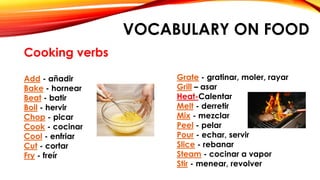 VOCABULARY ON FOOD
Cooking verbs
Add - añadir
Bake - hornear
Beat - batir
Boil - hervir
Chop - picar
Cook - cocinar
Cool - enfriar
Cut - cortar
Fry - freír
Grate - gratinar, moler, rayar
Grill – asar
Heat-Calentar
Melt - derretir
Mix - mezclar
Peel - pelar
Pour - echar, servir
Slice - rebanar
Steam - cocinar a vapor
Stir - menear, revolver
 