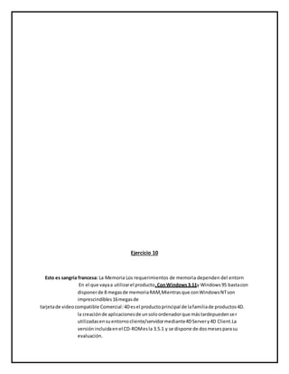 Ejercicio 10
Esto es sangría francesa: La Memoria Los requerimientos de memoria dependen del entorn
En el que vayaa utilizarel producto.ConWindows3.11y Windows95 bastacon
disponerde 8 megasde memoriaRAM,Mientrasque conWindowsNTson
imprescindibles16megasde
tarjetade videocompatible Comercial:4Desel productoprincipal de lafamiliade productos4D.
la creaciónde aplicacionesde unsoloordenadorque mástardepuedenser
utilizadasensuentornocliente/servidormediante4DServery4D Client.La
versiónincluidaenel CD-ROMesla 3.5.1 y se dispone de dosmesesparasu
evaluación.
 