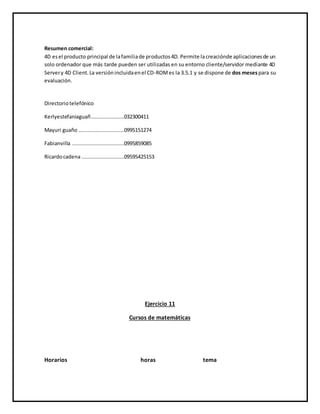 Resumen comercial:
4D esel producto principal de lafamiliade productos4D. Permite lacreaciónde aplicacionesde un
solo ordenador que más tarde pueden ser utilizadas en su entorno cliente/servidor mediante 4D
Servery 4D Client.La versiónincluidaenel CD-ROMes la 3.5.1 y se dispone de dos mesespara su
evaluación.
Directoriotelefónico
Kerlyestefaniaguañ.....................032300411
Mayuri guaño .............................0995151274
Fabianvilla .................................0995859085
Ricardocadena ...........................09595425153
Ejercicio 11
Cursos de matemáticas
Horarios horas tema
 