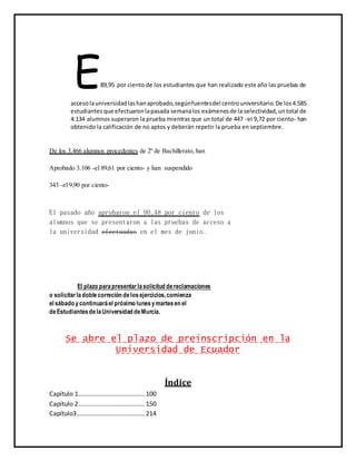 E89,95 por ciento de los estudiantes que han realizado este año las pruebas de
accesolauniversidadlashanaprobado,segúnfuentesdel centrouniversitario.De los4.585
estudiantes que efectuaronlapasada semanalos exámenesde la selectividad,untotal de
4.134 alumnos superaron la prueba mientras que un total de 447 -el 9,72 por ciento- han
obtenido la calificación de no aptos y deberán repetir la prueba en septiembre.
De los 3.466 alumnos procedentes de 2º de Bachillerato, han
Aprobado 3.106 -el 89,61 por ciento- y han suspendido
343 -el 9,90 por ciento-
El pasado año aprobaron el 90,48 por ciento de los
alumnos que se presentaron a las pruebas de acceso a
la universidad efectuadas en el mes de junio.
El plazo parapresentarlasolicitud dereclamaciones
o solicitarladoblecorreción delosejercicios,comienza
el sábado ycontinuaráel próximo lunesymartesen el
deEstudiantesdelaUniversidad deMurcia.
Se abre el plazo de preinscripción en la
Universidad de Ecuador
Índice
Capítulo 1......................................100
Capítulo 2......................................150
Capítulo3.......................................214
 