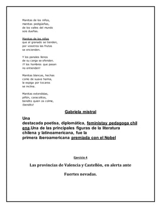 Manitas de los niños,
manitas pedigüeñas,
de los valles del mundo
sois dueñas.
Manitas de los niños
que al granado se tienden,
por vosotros las frutas
se encienden.
Y los panales llenos
de su carga se ofenden.
¡Y los hombres que pasan
no entienden!
Manitas blancas, hechas
como de suave harina,
la espiga por tocaros
se inclina.
Manitas extendidas,
piñón, caracolitos,
bendito quien os colme,
¡bendito!
Gabriela mistral
Una
destacada poetisa, diplomática, feministay pedagoga chil
ena.Una de las principales figuras de la literatura
chilena y latinoamericana, fue la
primera iberoamericana premiada con el Nobel
Ejercicio 4
Las provincias de Valencia y Castellón, en alerta ante
Fuertes nevadas.
 