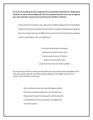 El centro de Coordinación de Emergencias de la Generalitat Valenciana ha declarado la
situación de alerta meteorológica dos ante las precipitaciones de nieve que se esperan
para este miércoles y jueves en las provincias de Castellón y Valencia.
Fuentesde este centrodijeronque,segúnel CentroMeteorológicoTerritorial de Valencia,
durante las últimashorasde este miércolesyjuevesse esperanchubascosque podríanser
de nieve encotassuperioresalos800 metrosy superarloscincolitrospormetrocuadrado,
si bien la cota tenderá a subir a lo largo del día
En la provincia de Valencia se esperan
chubascos que podrían ser de nieve
En cotas superiores a los mil metros
- aunque la cota tenderá a subir –
y superar los cinco litros por metro cuadrado.
En caso de viaje encoche,se aconsejaemprenderloconel depósitollenode combustible y llevar
radio,pala,cuerda,cadenas,una linternayropade abrigo,así como algúnalimentoricoen
calorías, comochocolate o frutossecos.
Otros consejossonvestirvariasprendasligerasycálidas
Antesque unasolaprendagruesay usar manoplas,que
Proporcionanmáscalor que losguantes,ademásde evitar
La entradade aire frío enlos pulmonesyprotegersedel
Frío rostro y cabeza.
 