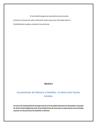 El centrode Emergenciasrecuerdalaconvenienciade
Sintonizar emisoras de radio y televisión locales para estar informado sobre la
Posibilidad de nevadas y estado de las carreteras.
Ejercicio 5
Las provincias de Valencia y Castellón, en alerta ante fuertes
nevadas.
El centro de Coordinaciónde Emergenciasde la GeneralitatValencianaha declarado la situación
de alerta meteorológicadosante las precipitacionesde nieve que se esperanpara este miércoles
y jueves en las provincias de Castellón y Valencia.
 