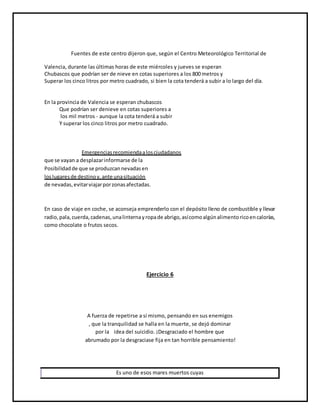 Fuentes de este centro dijeron que, según el Centro Meteorológico Territorial de
Valencia, durante las últimas horas de este miércoles y jueves se esperan
Chubascos que podrían ser de nieve en cotas superiores a los 800 metros y
Superar los cinco litros por metro cuadrado, si bien la cota tenderá a subir a lo largo del día.
En la provincia de Valencia se esperan chubascos
Que podrían ser denieve en cotas superiores a
los mil metros - aunque la cota tenderá a subir
Y superar los cinco litros por metro cuadrado.
Emergenciasrecomiendaalosciudadanos
que se vayan a desplazarinformarse de la
Posibilidadde que se produzcannevadasen
loslugaresde destinoy,ante unasituación
de nevadas,evitarviajarporzonasafectadas.
En caso de viaje en coche, se aconseja emprenderlo con el depósito lleno de combustible y llevar
radio,pala,cuerda,cadenas,unalinternayropade abrigo,asícomoalgúnalimentoricoencalorías,
como chocolate o frutos secos.
Ejercicio 6
A fuerza de repetirse a sí mismo, pensando en sus enemigos
, que la tranquilidad se halla en la muerte, se dejó dominar
por la idea del suicidio. ¡Desgraciado el hombre que
abrumado por la desgraciase fija en tan horrible pensamiento!
Es uno de esos mares muertos cuyas
 