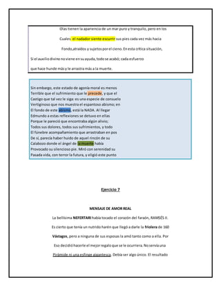 Olas tienen la apariencia de un mar puro y tranquilo, pero en los
Cuales el nadador siente escurrir sus pies cada vez más hacia
Fondo,atraídos y sujetosporel cieno.Enesta crítica situación,
Si el auxiliodivino noviene ensuayuda,todose acabó; cada esfuerzo
que hace hunde másy le arrastra más a la muerte.
Sin embargo, este estado de agonía moral es menos
Terrible que el sufrimiento que le precede, y que el
Castigo que tal vez le siga: es una especie de consuelo
Vertiginoso que nos muestra el espantoso abismo; en
El fondo de este abismo, está la NADA. Al llegar
Edmundo a estas reflexiones se detuvo en ellas
Porque le pareció que encontraba algún alivio;
Todos sus dolores, todos sus sufrimientos, y todo
El fúnebre acompañamiento que arrastraban en pos
De sí, parecía haber huido de aquel rincón de su
Calabozo donde el ángel de la muerte había
Provocado su silencioso pie. Miró con serenidad su
Pasada vida, con terror la futura, y eligió este punto
Ejercicio 7
MENSAJE DE AMOR REAL
La bellísima NEFERTARI había tocado el corazón del faraón, RAMSÉS II.
Es cierto que tenía un nutrido harén que llegó a darle la friolera de 160
Vástagos, pero a ninguna de sus esposas la amó tanto como a ella. Por
Eso decidióhacerle el mejorregaloque se le ocurriera.Noservíauna
Pirámide ni una esfinge gigantesca. Debía ser algo único. El resultado
 
