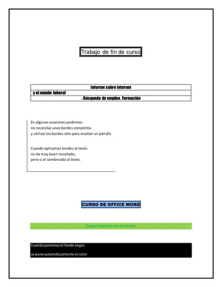 Trabajo de fin de curso
Informe sobre Internet
y el mundo laboral
. Búsqueda de empleo. Formación
En algunas ocasiones podemos
no necesitar unos bordes completos
y utilizar los bordes sólo para resaltar un párrafo
Cuando aplicamos bordes al texto
no da muy buen resultado,
pero si el sombreado al texto.
CURSO DE OFFICE WORD
Departamento de personal.
Cuandoponemosel fondonegro
se pone automáticamente el color
 