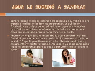  Sandra tenia el sueño de casarse pero a causa de su trabajo le era
imposible realizar su boda y los preparativos. Lo publico en
Facebook y sus amigos de la red recibieron aquella información,
ayudándola para tener la información de todos los productos y
cosas que necesitaba para su boda como fue su anillo.
 Ahora todo lo que Sandra necesitaba lo podía encontrar con mas
facilidad por internet en donde realizaba las compras a través de
la web 2.0 que le permitió acceder a las diferentes aplicaciones,
herramientas y facultar su trabajo. Así Sandra ya había conseguido
todos los preparativos para su boda y por ultimo solo le faltaba el
novio.
¿QUE LE SUCEDIÓ A SANDRA?
 