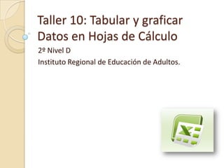 Taller 10: Tabular y graficar
Datos en Hojas de Cálculo
2º Nivel D
Instituto Regional de Educación de Adultos.
 