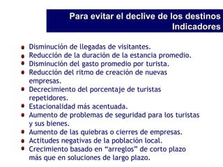 Para evitar el declive de los destinos Indicadores Disminución de llegadas de visitantes. Reducción de la duración de la estancia promedio. Disminución del gasto promedio por turista. Reducción del ritmo de creación de nuevas empresas. Decrecimiento del porcentaje de turistas repetidores. Estacionalidad más acentuada. Aumento de problemas de seguridad para los turistas y sus bienes. Aumento de las quiebras o cierres de empresas. Actitudes negativas de la población local. Crecimiento basado en “arreglos” de corto plazo más que en soluciones de largo plazo. 