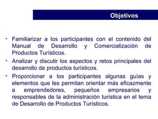 Familiarizar a los participantes con el contenido del Manual de Desarrollo y Comercialización de Productos Turísticos. Analizar y discutir los aspectos y retos principales del desarrollo de productos turísticos. Proporcionar a los participantes algunas guías y elementos que les permitan orientar más eficazmente a emprendedores, pequeños empresarios y responsables de la administración turística en el tema de Desarrollo de Productos Turísticos. Objetivos  