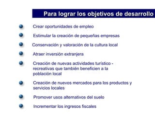 Crear oportunidades de empleo Estimular la creación de pequeñas empresas Conservación y valoración de la cultura local Atraer inversión extranjera Creación de nuevas actividades turístico -  recreativas que también beneficien a la  población local Creación de nuevos mercados para los productos y servicios locales Promover usos alternativos del suelo Incrementar los ingresos fiscales Para lograr los objetivos de desarrollo 