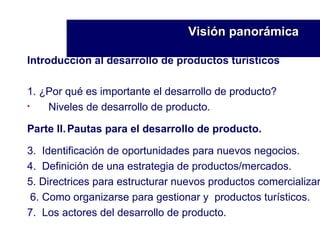 Introducción al desarrollo de productos turísticos   1. ¿Por qué es importante el desarrollo de producto? Niveles de desarrollo de producto. Parte II. Pautas para el desarrollo de producto. 3.  Identificación de oportunidades para nuevos negocios. 4.  Definición de una estrategia de productos/mercados. 5. Directrices para estructurar nuevos productos comercializar 6. Como organizarse para gestionar y  productos turísticos. 7.  Los actores del desarrollo de producto. Visión panorámica   