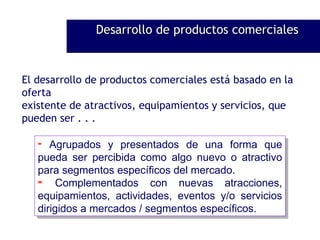 El desarrollo de productos comerciales está basado en la oferta existente de atractivos, equipamientos y servicios, que pueden ser . . . Agrupados y presentados de una forma que pueda ser percibida como algo nuevo o atractivo para segmentos específicos del mercado. Complementados con nuevas atracciones, equipamientos, actividades, eventos y/o servicios dirigidos a mercados / segmentos específicos. Desarrollo de productos comerciales 