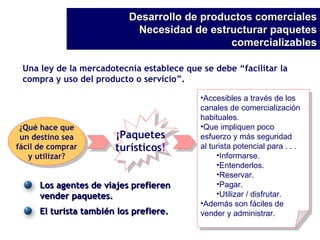 Una ley de la mercadotecnia establece que se debe “facilitar la compra y uso del producto o servicio”. ¿Qué hace que un destino sea fácil de comprar y utilizar? Accesibles a través de los canales de comercialización habituales. Que impliquen poco  esfuerzo y más seguridad al turista potencial para . . . Informarse. Entenderlos. Reservar. Pagar. Utilizar / disfrutar. Además son fáciles de vender y administrar. Desarrollo de productos comerciales Necesidad de estructurar paquetes comercializables ¡Paquetes turísticos ! Los agentes de viajes prefieren vender paquetes. El turista también los prefiere. 