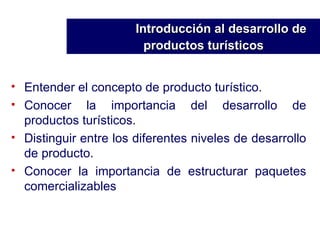 Entender el concepto de producto turístico. Conocer la importancia del desarrollo de productos turísticos. Distinguir entre los diferentes niveles de desarrollo de producto. Conocer la importancia de estructurar paquetes comercializables Introducción al desarrollo de    productos turísticos   
