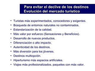Turistas más experimentados, conocedores y exigentes. Búsqueda de entornos naturales no contaminados. Estandarización de la calidad. Más valor por esfuerzo (Sensaciones y Beneficios). Desarrollo de nuevos productos. Diferenciación o alto impacto. Autenticidad de los destinos. Más diversión para los jóvenes. Destinos multiopción. Hiperturismo más espacios artificiales. Viajes más profesionalizados, paquetes con más valor. Para evitar el declive de los destinos Evolución del mercado turístico 