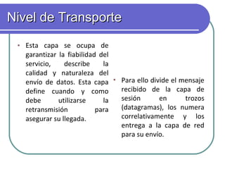 Nivel de Transporte   Esta capa se ocupa de garantizar la fiabilidad del servicio, describe la calidad y naturaleza del envío de datos. Esta capa define cuando y como debe utilizarse la retransmisión para asegurar su llegada.      Para ello divide el mensaje recibido de la capa de sesión en trozos (datagramas), los numera correlativamente y los entrega a la capa de red para su envío. 