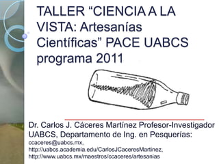 TALLER “CIENCIA A LA VISTA: Artesanías Científicas” PACE UABCS programa 2011 Dr. Carlos J. Cáceres Martínez Profesor-Investigador UABCS, Departamento de Ing. en Pesquerías: ccaceres@uabcs.mx, http://uabcs.academia.edu/CarlosJCaceresMartinez, http://www.uabcs.mx/maestros/ccaceres/artesanias 
