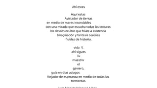 Ahí estas
Aquí estas
Avistador de tierras
en medio de mares insondables
con una mirada que escucha todas las texturas
los deseos ocultos que hilan la existencia
Imaginación y fantasía serenas
fluidez de historia,
vida Y,
ahí sigues
Tu
maestro
el
gaviero,
guía en días aciagos
forjador de esperanza en medio de todas las
tormentas.
 