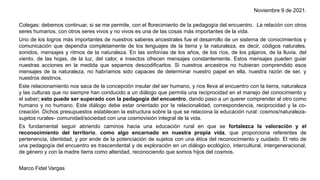 Noviembre 9 de 2021.
Colegas: debemos continuar, si se me permite, con el florecimiento de la pedagogía del encuentro. La relación con otros
seres humanos, con otros seres vivos y no vivos es una de las cosas más importantes de la vida.
Uno de los logros más importantes de nuestros saberes ancestrales fue el desarrollo de un sistema de conocimientos y
comunicación que dependía completamente de los lenguajes de la tierra y la naturaleza, es decir, códigos naturales,
sonidos, mensajes y ritmos de la naturaleza. En las sinfonías de los años, de los ríos, de los pájaros, de la lluvia, del
viento, de las hojas, de la luz, del calor, e insectos ofrecen mensajes constantemente. Estos mensajes pueden guiar
nuestras acciones en la medida que sepamos descodificarlos. Si nuestros ancestros no hubieran comprendido esos
mensajes de la naturaleza, no habríamos sido capaces de determinar nuestro papel en ella, nuestra razón de ser, y
nuestros destinos.
Este relacionamiento nos saca de la concepción insular del ser humano, y nos lleva al encuentro con la tierra, naturaleza
y las culturas que no siempre han conducido a un diálogo que permita una reciprocidad en el manejo del conocimiento y
el saber; esto puede ser superado con la pedagogía del encuentro, dando paso a un querer comprender al otro como
humano y no humano. Este diálogo debe estar orientado por la relacionalidad, correspondencia, reciprocidad y la co-
creación. Dichos presupuestos establecen la estructura sobre la que se relaciona la educación rural: cosmos/naturaleza-
sujetos rurales- comunidad/sociedad con una cosmovisión integral de la vida.
Es fundamental seguir abriendo caminos hacia una educación rural en que se fortalezca la valoración y el
reconocimiento del territorio, como algo encarnado en nuestra propia vida, que proporciona referentes de
pertenencia, identidad, y por ende de la potenciación de sujetos con una ética del reconocimiento y cuidado. El reto de
una pedagogía del encuentro es trascendental y de exploración en un diálogo ecológico, intercultural, intergeneracional,
de género y con la madre tierra como alteridad, reconociendo que somos hijos del cosmos.
Marco Fidel Vargas
 