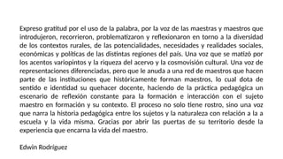 Expreso gratitud por el uso de la palabra, por la voz de las maestras y maestros que
introdujeron, recorrieron, problematizaron y reflexionaron en torno a la diversidad
de los contextos rurales, de las potencialidades, necesidades y realidades sociales,
económicas y políticas de las distintas regiones del país. Una voz que se matizó por
los acentos variopintos y la riqueza del acervo y la cosmovisión cultural. Una voz de
representaciones diferenciadas, pero que le anuda a una red de maestros que hacen
parte de las instituciones que históricamente forman maestros, lo cual dota de
sentido e identidad su quehacer docente, haciendo de la práctica pedagógica un
escenario de reflexión constante para la formación e interacción con el sujeto
maestro en formación y su contexto. El proceso no solo tiene rostro, sino una voz
que narra la historia pedagógica entre los sujetos y la naturaleza con relación a la a
escuela y la vida misma. Gracias por abrir las puertas de su territorio desde la
experiencia que encarna la vida del maestro.
Edwin Rodríguez
 