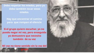 Debo respetar los miedos, pero yo
debo también tocar estos
miedos.
Hay que encontrar el camino
para que rompan el silencio
Si el grupo quiere escuchar, yo no
puedo negar mi voz, pero enseguida
yo demuestro que necesito
también de su voz
Mi voz no tiene sentido sin la voz del
grupo
 