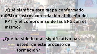 Qué es innovacion para las
ENS
¿Qué significa este mapa conformado
por
nuestro rostros con relación al diseño del
PPT y el compromiso de las ENS con el
mismo?
¿Qué ha sido lo más significativo para
usted de este proceso de
formación?
 