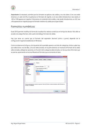 Informática 1
Mg. Miguel Ángel Ávalos MS Excel 2010 – Página 2
Importante: Es necesario, asimilar que los formatos se aplican a las celdas y no a los datos. Si en una celda
tenemos un valor de 50 y la aplicamos el formato de negrita, si en esa celda introducimos mas tarde un
100, el 100 aparece en negrita. Si borramos el contenido de la celda y más tarde introducimos un 222, esa
cifra aparecerá en negrita porque el formato reside en la celda que acoge el dato.
Formatos numéricos
Excel 2010 permite modificar la forma de visualizar los valores numéricos en la hoja de cálculo. Para ello se
accede a la solapa Número, del cuadro de diálogo Formato de celdas.
Hay que tener en cuenta que el formato del separador decimal (coma o punto) depende de la
configuración regional establecida en Windows.
Como se observa en la figura, a la izquierda de la pantalla aparece una lista de categorías, de las cuales hay
que seleccionar una de ellas. Una vez seleccionada, en la parte derecha se mostrará el formato de la celda
seleccionada y debajo las opciones, en función de la categoría seleccionada, con las que dar el formato que
se precise, apreciando en la zona Muestra el formato que va tomando el dato.
 