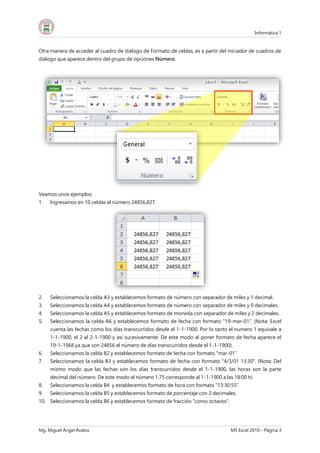 Informática 1
Mg. Miguel Ángel Ávalos MS Excel 2010 – Página 3
Otra manera de acceder al cuadro de diálogo de Formato de celdas, es a partir del iniciador de cuadros de
diálogo que aparece dentro del grupo de opciones Número.
Veamos unos ejemplos:
1. Ingresamos en 10 celdas el número 24856,827.
2. Seleccionamos la celda A3 y establecemos formato de número con separador de miles y 1 decimal.
3. Seleccionamos la celda A4 y establecemos formato de número con separador de miles y 0 decimales.
4. Seleccionamos la celda A5 y establecemos formato de moneda con separador de miles y 2 decimales.
5. Seleccionamos la celda A6 y establecemos formato de fecha con formato "19-mar-01". (Nota: Excel
cuenta las fechas como los días transcurridos desde el 1-1-1900. Por lo tanto el numero 1 equivale a
1-1-1900, el 2 al 2-1-1900 y así sucesivamente. De este modo al poner formato de fecha aparece el
19-1-1968 ya que son 24856 el número de días transcurridos desde el 1-1-1900).
6. Seleccionamos la celda B2 y establecemos formato de fecha con formato "mar-01"
7. Seleccionamos la celda B3 y establecemos formato de fecha con formato "4/3/01 13:30". (Nota: Del
mismo modo que las fechas son los días transcurridos desde el 1-1-1900, las horas son la parte
decimal del número. De este modo el número 1,75 corresponde al 1-1-1900 a las 18:00 h)
8. Seleccionamos la celda B4 y establecemos formato de hora con formato "13:30:55"
9. Seleccionamos la celda B5 y establecemos formato de porcentaje con 2 decimales.
10. Seleccionamos la celda B6 y establecemos formato de fracción "como octavos".
 