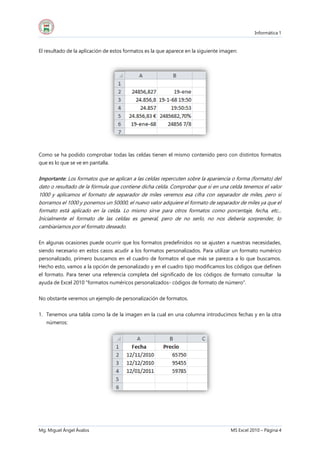 Informática 1
Mg. Miguel Ángel Ávalos MS Excel 2010 – Página 4
El resultado de la aplicación de estos formatos es la que aparece en la siguiente imagen:
Como se ha podido comprobar todas las celdas tienen el mismo contenido pero con distintos formatos
que es lo que se ve en pantalla.
Importante: Los formatos que se aplican a las celdas repercuten sobre la apariencia o forma (formato) del
dato o resultado de la fórmula que contiene dicha celda. Comprobar que si en una celda tenemos el valor
1000 y aplicamos el formato de separador de miles veremos esa cifra con separador de miles, pero si
borramos el 1000 y ponemos un 50000, el nuevo valor adquiere el formato de separador de miles ya que el
formato está aplicado en la celda. Lo mismo sirve para otros formatos como porcentaje, fecha, etc...
Inicialmente el formato de las celdas es general, pero de no serlo, no nos debería sorprender, lo
cambiaríamos por el formato deseado.
En algunas ocasiones puede ocurrir que los formatos predefinidos no se ajusten a nuestras necesidades,
siendo necesario en estos casos acudir a los formatos personalizados. Para utilizar un formato numérico
personalizado, primero buscamos en el cuadro de formatos el que más se parezca a lo que buscamos.
Hecho esto, vamos a la opción de personalizado y en el cuadro tipo modificamos los códigos que definen
el formato. Para tener una referencia completa del significado de los códigos de formato consultar la
ayuda de Excel 2010 "formatos numéricos personalizados- códigos de formato de número".
No obstante veremos un ejemplo de personalización de formatos.
1. Tenemos una tabla como la de la imagen en la cual en una columna introducimos fechas y en la otra
números:
 