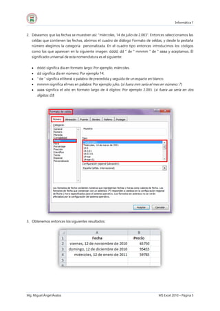 Informática 1
Mg. Miguel Ángel Ávalos MS Excel 2010 – Página 5
2. Deseamos que las fechas se muestren así: "miércoles, 14 de julio de 2.003". Entonces seleccionamos las
celdas que contienen las fechas, abrimos el cuadro de diálogo Formato de celdas, y desde la pestaña
número elegimos la categoría personalizada. En el cuadro tipo entonces introducimos los códigos
como los que aparecen en la siguiente imagen: dddd, dd " de " mmmm " de " aaaa y aceptamos. El
significado universal de esta nomenclatura es el siguiente:
 dddd significa día en formato largo: Por ejemplo, miércoles.
 dd significa día en número: Por ejemplo 14.
 " de " significa el literal o palabra de precedida y seguida de un espacio en blanco.
 mmmm significa el mes en palabra: Por ejemplo julio. (si fuera mm sería el mes en número: 7)
 aaaa significa el año en formato largo de 4 dígitos: Por ejemplo 2.003. (si fuera aa sería en dos
dígitos: 03)
3. Obtenemos entonces los siguientes resultados:
 
