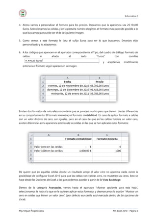 Informática 1
Mg. Miguel Ángel Ávalos MS Excel 2010 – Página 6
4. Ahora vamos a personalizar el formato para los precios. Deseamos que la apariencia sea 25.104,00
Euros. Seleccionamos las celdas, y en la pestaña número elegimos el formato más parecido posible a lo
que buscamos que puede ser el de la siguiente imagen.
5. Como vemos a este formato le falta el sufijo Euros para ser lo que buscamos. Entonces elijo
personalizado y lo adaptamos:
6. A los códigos que aparecen en el apartado correspondiente al Tipo, del cuadro de diálogo Formato de
celdas le añado el texto "Euros" con comillas
y aceptamos, modificando
entonces el formato según aparece en la imagen.
Existen dos formatos de naturaleza monetaria que se parecen mucho pero que tienen ciertas diferencias
en su comportamiento: El formato moneda y el formato contabilidad. En caso de aplicar formato a celdas
con un valor distinto de cero, son iguales, pero en el caso de que en las celdas hubiera un valor cero,
existen diferencias en la apariencia estética de las celdas en las que se han aplicado estos formatos:
De querer que en aquellas celdas donde un resultado arroje el valor cero no aparezca nada, existe la
posibilidad de configurar Excel 2010 para que las celdas con valores cero, no muestren los ceros. Esto se
hace desde las Opciones de Excel, a las que podemos acceder a partir de la Vista Backstage.
Dentro de la categoría Avanzadas, vamos hasta el apartado “Mostrar opciones para esta hoja”,
seleccionamos la hoja a la que se le quieren aplicar estos formatos y desmarcamos la opción “Mostrar un
cero en celdas que tienen un valor cero”, (por defecto esa casilla está marcada dentro de las opciones de
Excel).
 