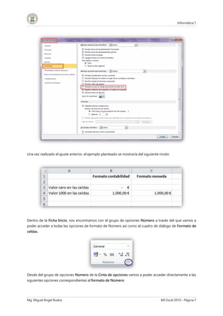 Informática 1
Mg. Miguel Ángel Ávalos MS Excel 2010 – Página 7
Una vez realizado el ajuste anterior, el ejemplo planteado se mostraría del siguiente modo:
Dentro de la Ficha Inicio, nos encontramos con el grupo de opciones Número a través del que vamos a
poder acceder a todas las opciones de formato de Número así como al cuadro de diálogo de Formato de
celdas.
Desde del grupo de opciones Número de la Cinta de opciones vamos a poder acceder directamente a las
siguientes opciones correspondientes al formato de Número:
 