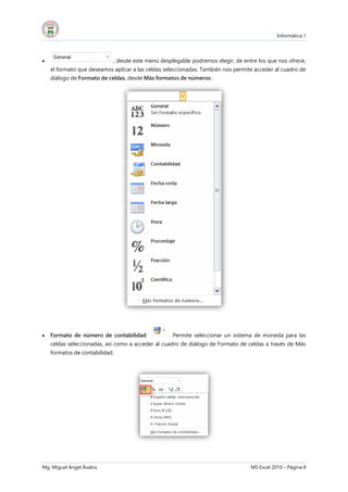 Informática 1
Mg. Miguel Ángel Ávalos MS Excel 2010 – Página 8
 , desde este menú desplegable podremos elegir, de entre los que nos ofrece,
el formato que deseamos aplicar a las celdas seleccionadas. También nos permite acceder al cuadro de
diálogo de Formato de celdas, desde Más formatos de números:
 Formato de número de contabilidad . Permite seleccionar un sistema de moneda para las
celdas seleccionadas, así como a acceder al cuadro de diálogo de Formato de celdas a través de Más
formatos de contabilidad.
 