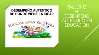 TALLER 13
EL
DESEMPEÑO
AUTENTICO EN
EDUCACION
 