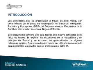 INTRODUCCIÓN
Las actividades que se presentarán a través de este medio, son
desarrolladas por el grupo de investigación en Sistemas Inteligentes,
Robótica y Percepción -SIRP- del Departamento de Electrónica de la
Pontificia Universidad Javeriana, Bogotá-Colombia.
Este documento contiene una guía teórica que incluye conceptos de la
física de fluidos. Se explican las ecuaciones de la hidrostática y del
principio de Pascal y se exponen las generalidades de algunas
máquinas simples. Este marco teórico puede ser utilizado como soporte
para desarrollar la actividad que se presenta en el taller 14.
 