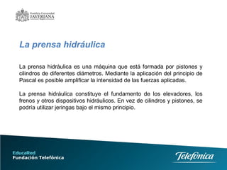 La prensa hidráulica  La prensa hidráulica es una máquina que está formada por pistones y cilindros de diferentes diámetros. Mediante la aplicación del principio de Pascal es posible amplificar la intensidad de las fuerzas aplicadas.  La prensa hidráulica constituye el fundamento de los elevadores, los frenos y otros dispositivos hidráulicos. En vez de cilindros y pistones, se podría utilizar jeringas bajo el mismo principio. 