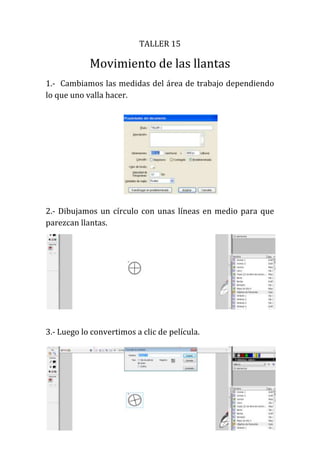 TALLER 15

            Movimiento de las llantas
1.- Cambiamos las medidas del área de trabajo dependiendo
lo que uno valla hacer.




2.- Dibujamos un círculo con unas líneas en medio para que
parezcan llantas.




3.- Luego lo convertimos a clic de película.
 