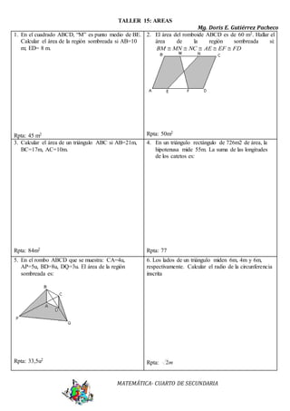 TALLER 15: AREAS 
Mg. Doris E. Gutiérrez Pacheco 
1. En el cuadrado ABCD, “M” es punto medio de BE. 
Calcular el área de la región sombreada si AB=10 
m; ED= 8 m. 
MATEMÁTICA- CUARTO DE SECUNDARIA 
Rpta: 45 m2 
2. El área del romboide ABCD es de 60 m2. Hallar el 
área de la región sombreada si: 
BM  MN  NC  AE  EF  FD 
Rpta: 50m2 
3. Calcular el área de un triángulo ABC si AB=21m, 
BC=17m, AC=10m. 
Rpta: 84m2 
4. En un triángulo rectángulo de 726m2 de área, la 
hipotenusa mide 55m. La suma de las longitudes 
de los catetos es: 
Rpta: 77 
5. En el rombo ABCD que se muestra: CA=4u, 
AP=5u, BD=8u, DQ=3u. El área de la región 
sombreada es: 
Rpta: 33,5u2 
6. Los lados de un triángulo miden 6m, 4m y 6m, 
respectivamente. Calcular el radio de la circunferencia 
inscrita 
Rpta: 2m 
 