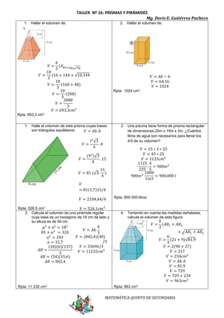 TALLER Nº 16: PRISMAS Y PIRÁMIDES 
Mg. Doris E. Gutiérrez Pacheco 
푉 = 15 ∗ 3 ∗ 25 
푉 = 45 ∗ 25 
푉 = 1125푐푚3 
1125 
225 
MATEMÁTICA-QUINTO DE SECUNDARIA 
1. Hallar el volumen de: 
푉 = 
ℎ 
3 
(퐴퐵1+퐴퐵2√퐴퐵 
푉 = 
10 
3 
(16 + 144 + √16.144 
푉 = 
10 
3 
(160 + 48) 
푉 = 
10 
3 
(208) 
푉 = 
2080 
3 
푉 = 693,3푐푚2 
Rpta: 693,3 cm3 
2. Hallar el volumen de: 
푉 = 퐴푏 − ℎ 
푉 = 64.16 
푉 = 1024 
Rpta: 1024 cm3 
1. Halla el volumen de este prisma cuyas bases 
son triángulos equiláteros: 
Rpta: 526,5 cm3 
2. Una piscina tiene forma de prisma rectangular 
de dimensiones 25m x 15m x 3m. ¿Cuántos 
litros de agua son necesarios para llenar los 
4/5 de su volumen? 
Rpta: 900 000 litros 
3. Calcula el volumen de una pirámide regular 
cuya base es un hexágono de 18 cm de lado y 
su altura es de 40 cm. 
Rpta: 11 232 cm3 
4. Teniendo en cuenta las medidas señaladas, 
calcula el volumen de esta figura: 
Rpta: 963 cm3 
. 
4 
5 
= 900푚3 
900푚3 1000 
1푚3 
= 900,000 푙 
푉 = 퐴푏. ℎ 
푉 = 
푙2√3 
4 
. ℎ 
푉 = 
(92)√3 
4 
. 15 
푉 = 81 (√3. 
15 
4 
) 
푉 
= 81(1,7)15/4 
푉 = 2104,44/4 
푉 = 526,1푐푚3 
푔2 + 푎2 = 182 
81 + 푎2 = 324 
푎2 = 243 
푎 = 15,7 
퐴퐵 = 
(18)(6)(157) 
2 
퐴퐵 = (54)(15,6) 
퐴퐵 = 842,4 
푉 = 퐴푏. 
ℎ 
3 
푉 = (842,4)(40) 
/3 
푉 = 33696/3 
푉 = 11232푐푚3 
푉 = 
ℎ 
3 
(퐴퐵1 + 퐴퐵2 
+ √퐴퐵1 + 퐴퐵2 
푉 = 
6 
3 
(21 + 9)√81.9 
푉 = 2(90 + 27) 
푉 = 217 
푉 = 234푐푚2 
푉 = 퐴푏. ℎ 
푉 = 81.9 
푉 = 729 
푉 = 729 + 234 
푉 = 963푐푚3 
 