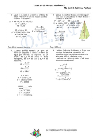 TALLER Nº 16: PRISMAS Y PIRÁMIDES 
Mg. Doris E. Gutiérrez Pacheco 
5. ¿Cuál es el precio de un cajón de embalaje de 
60 cm × 40 cm × 50 cm si la madera cuesta a 
razón de 18 euros/m2? 
MATEMÁTICA-QUINTO DE SECUNDARIA 
Rpta: 26,64 euros es el precio 
6. Calcula el área total de esta pirámide regular 
cuya base es un cuadrado de 18 cm de lado y 
su altura es de 40 cm. 
Rpta: 1800 cm2 
7. ¿Cuánto tiempo tardará un grifo en 
llenar un depósito si vierte 130 litros de 
agua por minuto? El depósito es un 
prisma de 3,6 m de altura y base 
hexagonal, de 2 m de lado y 1,7 m de 
apotema. 
8. La Gran Pirámide de Giza es la única que 
perdura de las siete maravillas del 
mundo antiguo. Actualmente tiene una 
altura de 137 m y la base es un 
cuadrado de 230 m de lado. ¿Cuál es su 
volumen aproximado? 
퐴퐿 = 0,6 + 0,6 + 0,5 + 0,5.0,4 
퐴퐿 = (2,2). 0,4 
퐴퐿 = 0,88 
퐴푇 = 2퐴푏 + 퐴퐿 
퐴푇 = 2(0,6)(0,5) + 0,88 
퐴푇 = 0,6 + 0,88 
퐴푇 = 1,48푚2 
18_____1푚 
푋________1,48 
푋 = 26,64푒푢푟표푠 
/푚2 
92 + 402 = 퐶2 
81 + 1600 = 퐶2 
1681 = 퐶2 
41 = 퐶 
퐴퐿 = 
푃퐵. 퐴퐷 
2 
퐴퐿 = (18)4.41 
퐴퐿 = 36.41 
퐴퐿 = 1476 
퐴푇 = 퐴퐿 + 퐴퐵 
퐴푇 = 1447,2 + (18)2 
퐴푇 = 1476 + 324 
퐴푇 = 1800푐푚2 
퐴푏 = 
푃퐵. 퐴푃 
2 
퐴푏 = 
6.1,7 
2 
퐴푏 = 5,1푚2 
푉 = 퐴푏. ℎ 
푉 = 5,1푚2. 3,6푚 
푉 = 18,36푚3. 1000 
푉 = 18360 
18360_______1푚푖푛 
130푥__________푥 
130푥 = 1836′ 
푥 = 141,2푚푖푛 
푥 = 141푚푖푛 23푠푒푔. 
푉 = 
퐴푏. ℎ 
3 
푉 = 
(230)(230)(137) 
3 
푉 = (52906)137) 
72473000 
푉 = 
3 
푉 = 2415766,67푚2 
