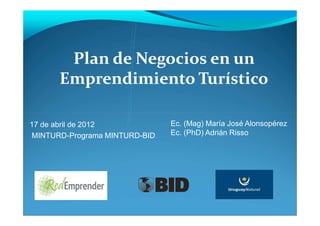 Plan de Negocios en un
      Emprendimiento Turístico

17 de abril de 2012            Ec. (Mag) María José Alonsopérez
MINTURD-Programa MINTURD-BID   Ec. (PhD) Adrián Risso
 