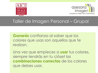 asesora
                                      imagen
                             Consultores en Imagen, Color y Estilo Personal




Taller de Imagen Personal – Grupal


Ganarás confianza al saber que los
colores que usas son aquellos que te
realzan.
Una vez que empieces a usar tus colores,
siempre tendrás en tu clóset las
combinaciones correctas de los colores
que debes usar.
 