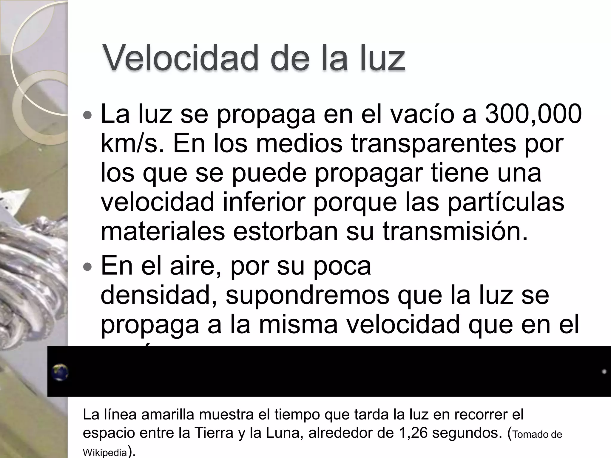 Velocidad de la luz
 La luz se propaga en el vacío a 300,000
  km/s. En los medios transparentes por
  los que se puede propagar tiene una
  velocidad inferior porque las partículas
  materiales estorban su transmisión.
 En el aire, por su poca
  densidad, supondremos que la luz se
  propaga a la misma velocidad que en el
  vacío.

La línea amarilla muestra el tiempo que tarda la luz en recorrer el
espacio entre la Tierra y la Luna, alrededor de 1,26 segundos. (Tomado de
Wikipedia).
 