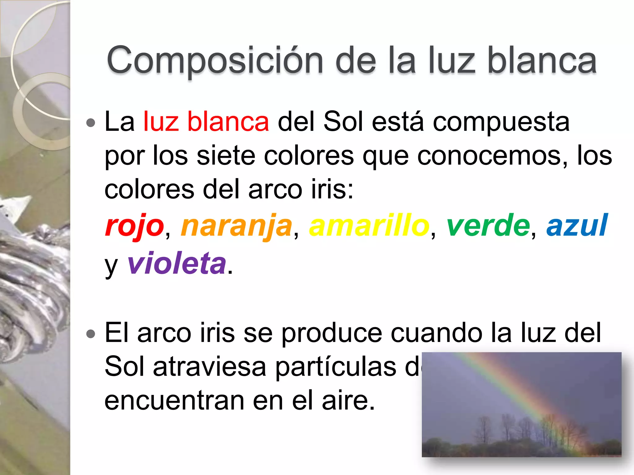 Composición de la luz blanca
   La luz blanca del Sol está compuesta
    por los siete colores que conocemos, los
    colores del arco iris:
    rojo, naranja, amarillo, verde, azul
    y violeta.

   El arco iris se produce cuando la luz del
    Sol atraviesa partículas de agua que se
    encuentran en el aire.
 