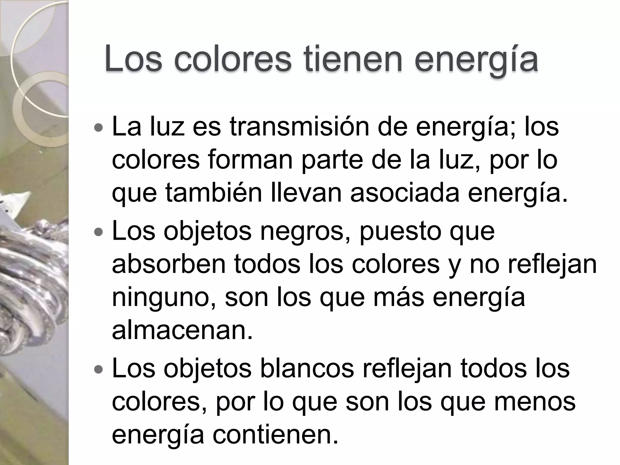 Los colores tienen energía
 La luz es transmisión de energía; los
  colores forman parte de la luz, por lo
  que también llevan asociada energía.
 Los objetos negros, puesto que
  absorben todos los colores y no reflejan
  ninguno, son los que más energía
  almacenan.
 Los objetos blancos reflejan todos los
  colores, por lo que son los que menos
  energía contienen.
 