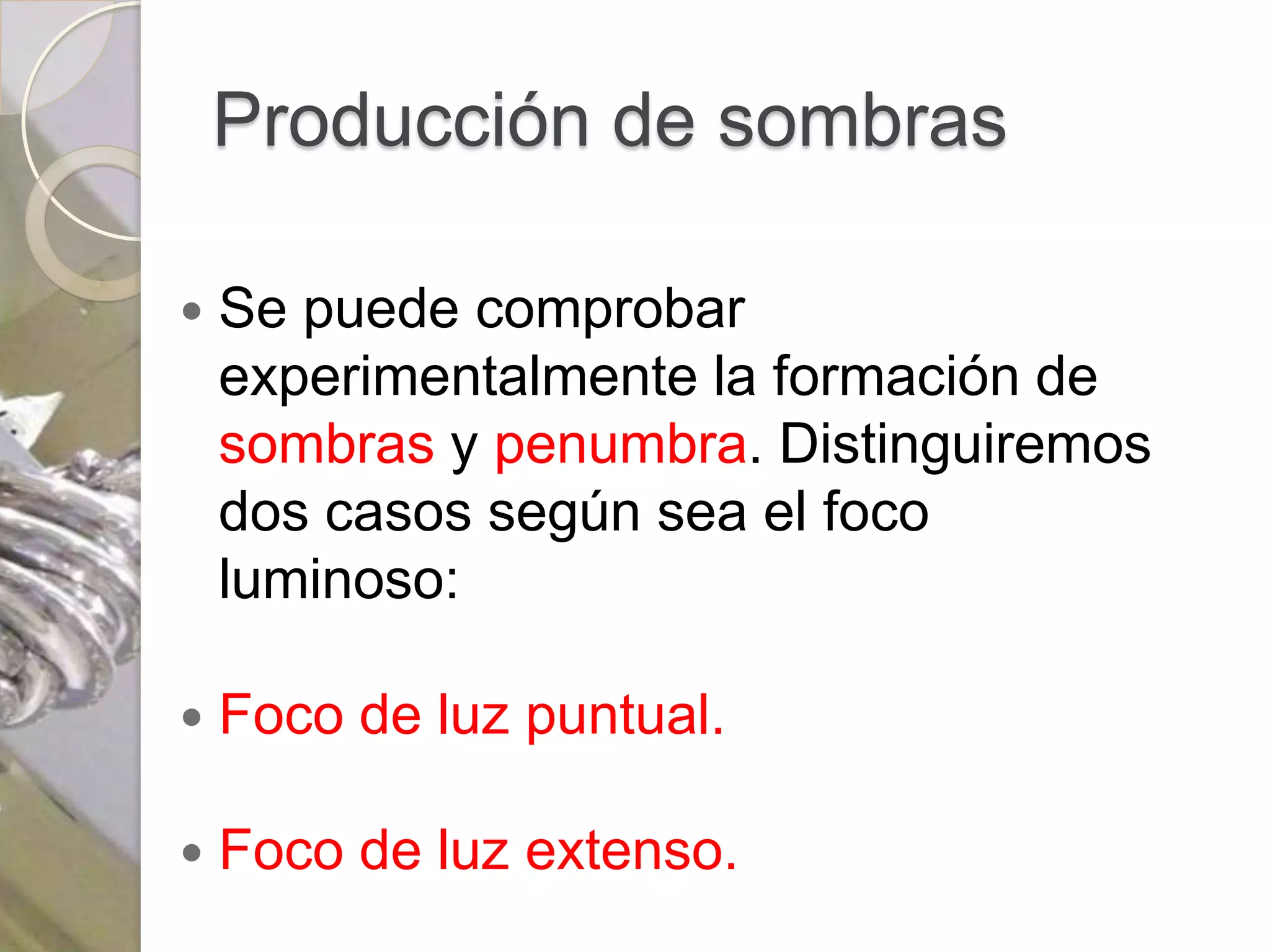 Producción de sombras

   Se puede comprobar
    experimentalmente la formación de
    sombras y penumbra. Distinguiremos
    dos casos según sea el foco
    luminoso:

   Foco de luz puntual.

   Foco de luz extenso.
 